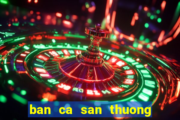 ban ca san thuong doi the cao