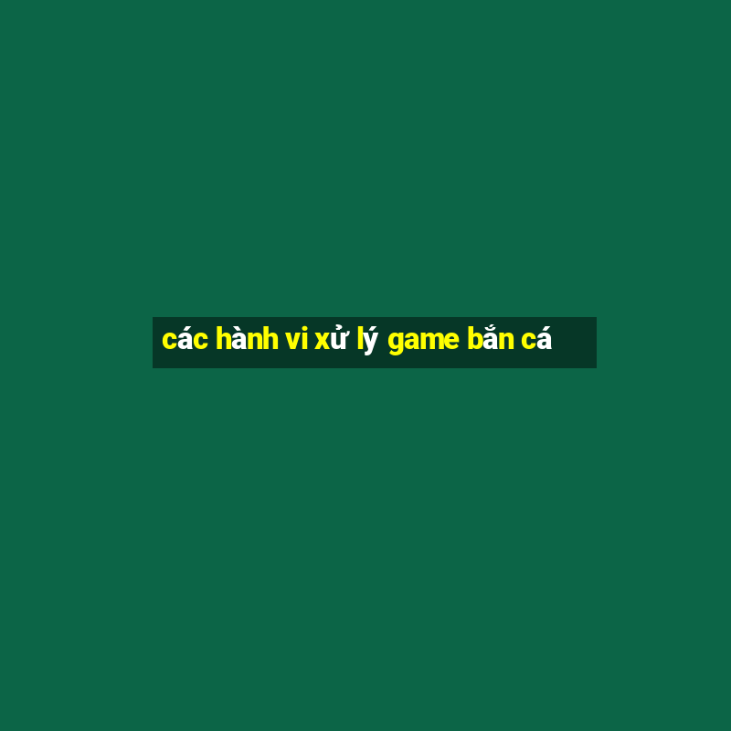 các hành vi xử lý game bắn cá