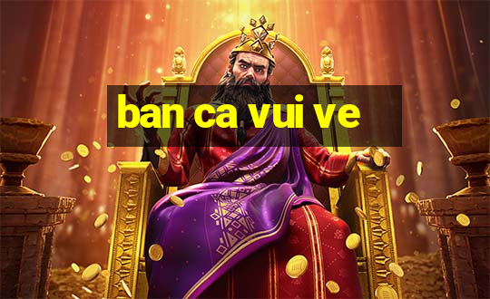 ban ca vui ve