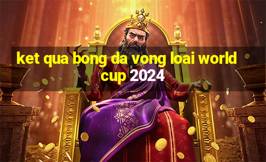 ket qua bong da vong loai world cup 2024