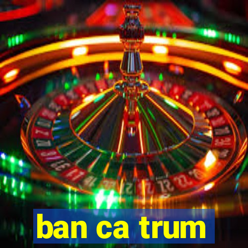 ban ca trum