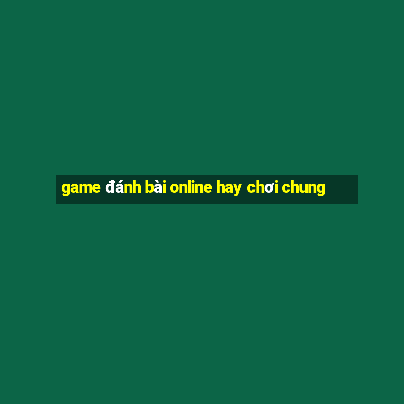 game đánh bài online hay chơi chung