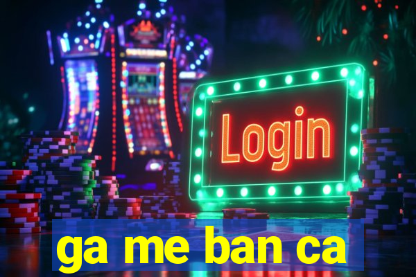 ga me ban ca