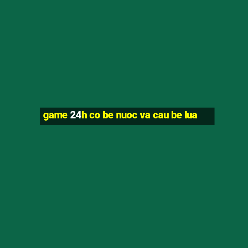 game 24h co be nuoc va cau be lua