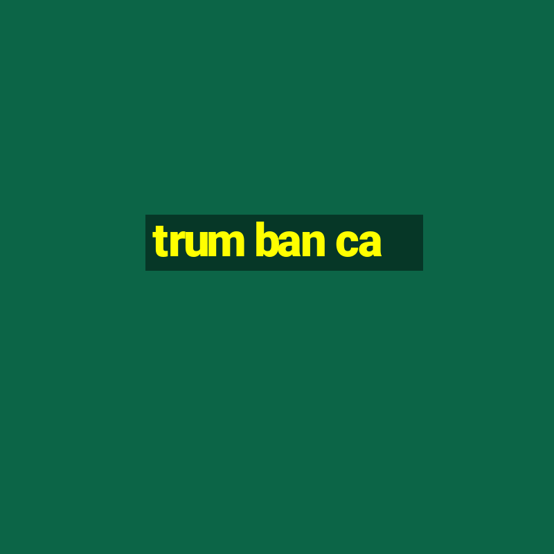 trum ban ca