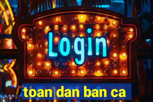 toan dan ban ca