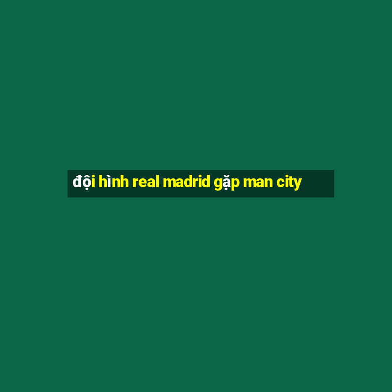 đội hình real madrid gặp man city