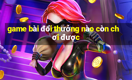 game bài đổi thưởng nào còn chơi được