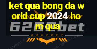 ket qua bong da world cup 2024 hom qua