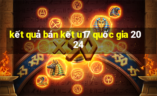 kết quả bán kết u17 quốc gia 2024