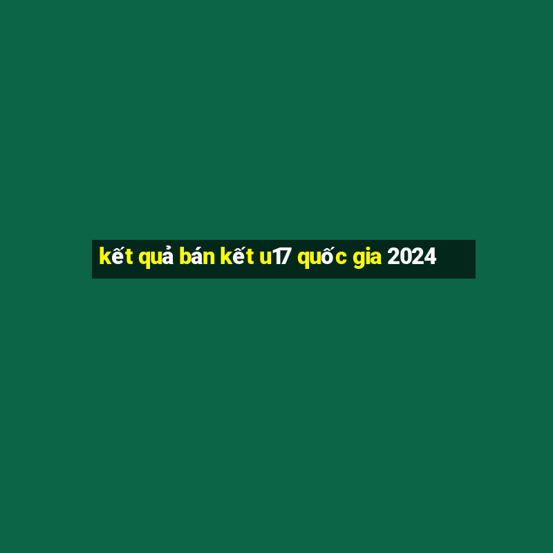 kết quả bán kết u17 quốc gia 2024