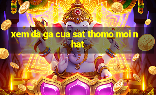 xem da ga cua sat thomo moi nhat