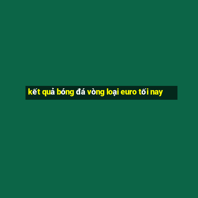 kết quả bóng đá vòng loại euro tối nay