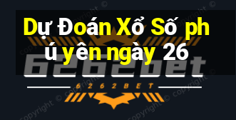 Dự Đoán Xổ Số phú yên ngày 26