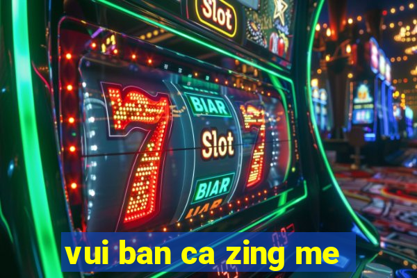 vui ban ca zing me