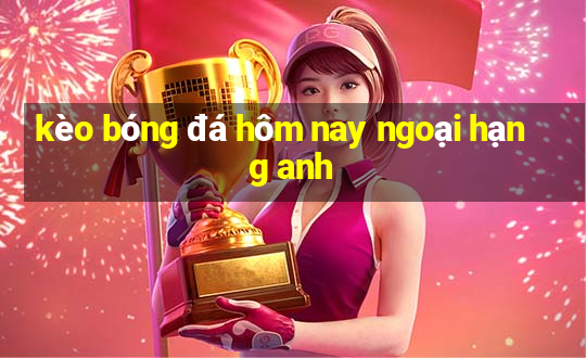 kèo bóng đá hôm nay ngoại hạng anh