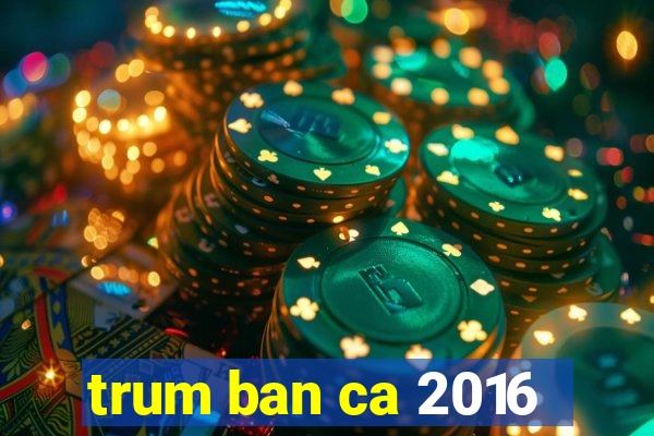 trum ban ca 2016