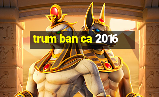 trum ban ca 2016