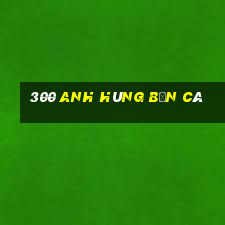 300 anh hùng bắn cá