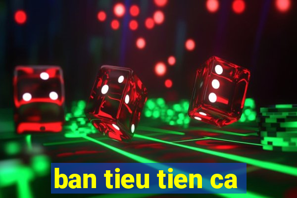 ban tieu tien ca