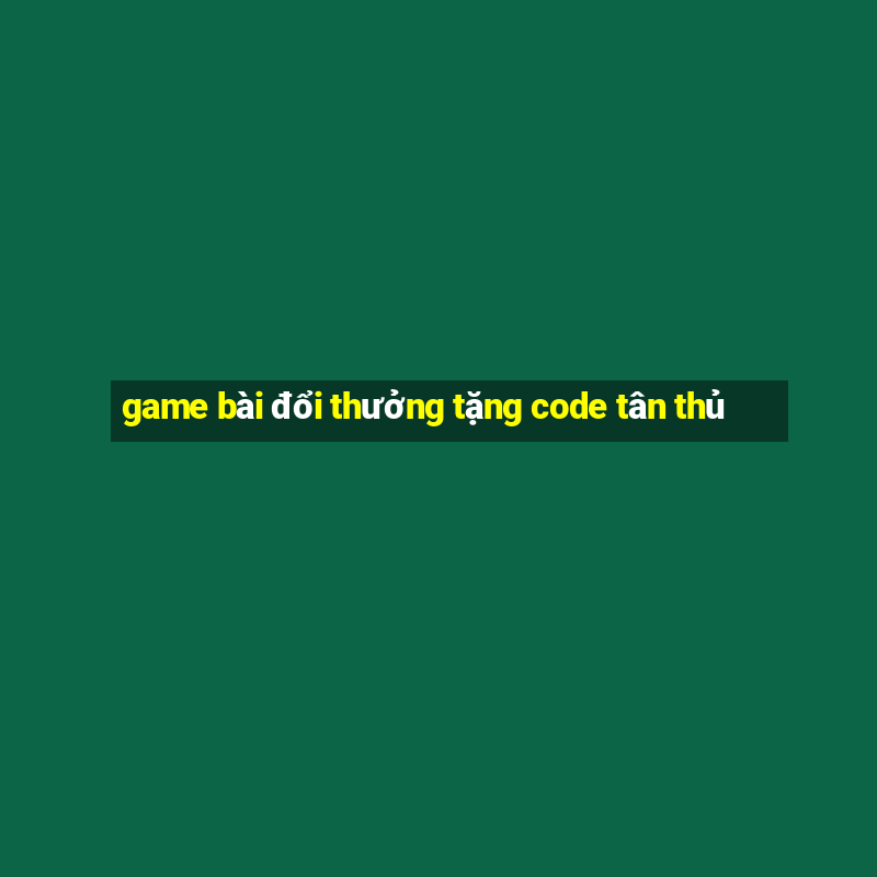 game bài đổi thưởng tặng code tân thủ