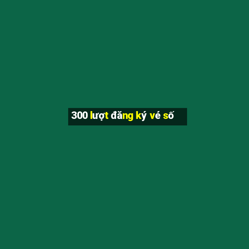 300 lượt đăng ký vé số