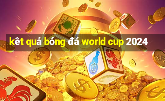 kêt quả bóng đá world cup 2024