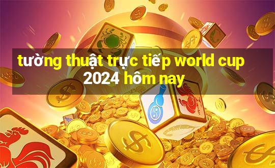 tường thuật trực tiếp world cup 2024 hôm nay