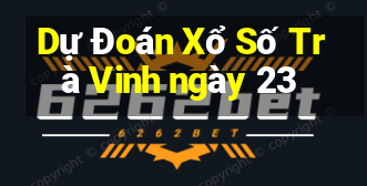 Dự Đoán Xổ Số Trà Vinh ngày 23