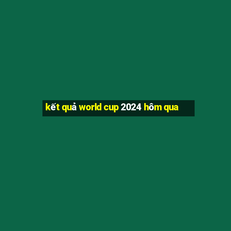 kết quả world cup 2024 hôm qua