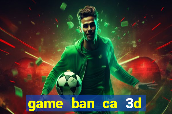 game ban ca 3d tren may tinh