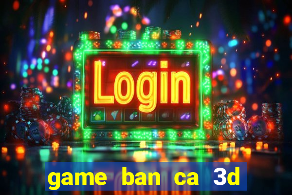 game ban ca 3d tren may tinh