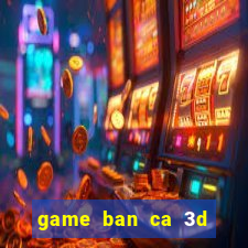 game ban ca 3d tren may tinh