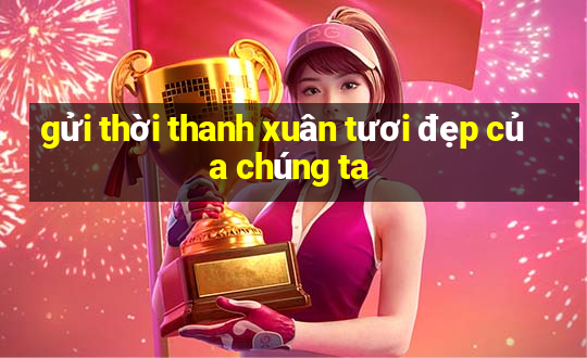 gửi thời thanh xuân tươi đẹp của chúng ta