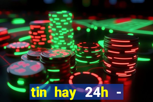 tin hay 24h - đọc báo mới