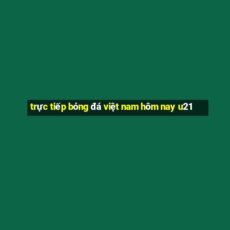 trực tiếp bóng đá việt nam hôm nay u21