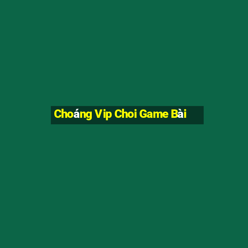 Choáng Vip Choi Game Bài