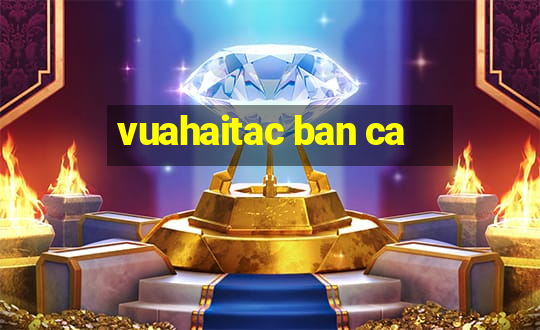 vuahaitac ban ca