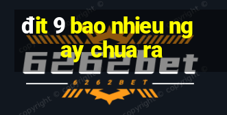 đit 9 bao nhieu ngay chua ra