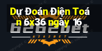 Dự Đoán Điện Toán 6x36 ngày 16