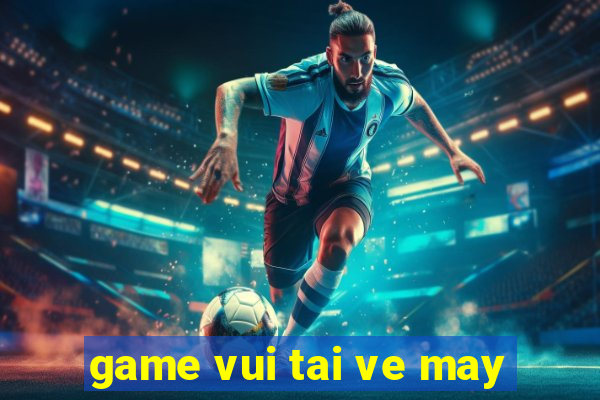 game vui tai ve may