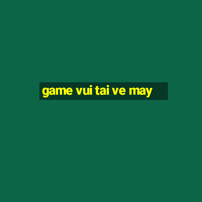 game vui tai ve may