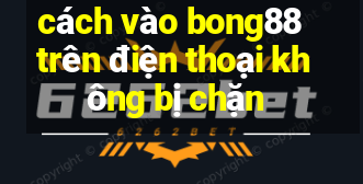 cách vào bong88 trên điện thoại không bị chặn