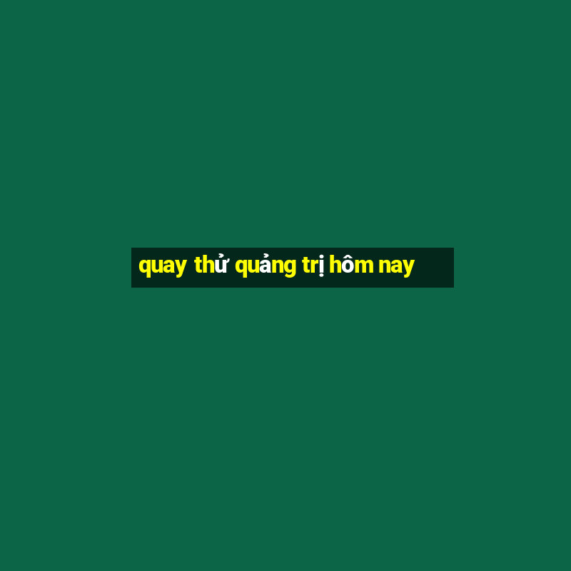 quay thử quảng trị hôm nay