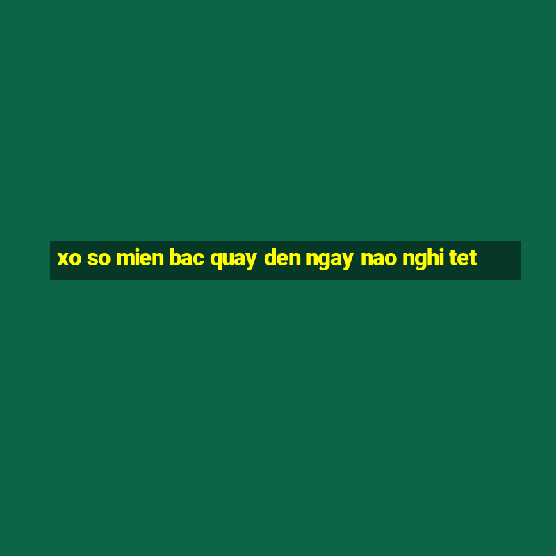 xo so mien bac quay den ngay nao nghi tet