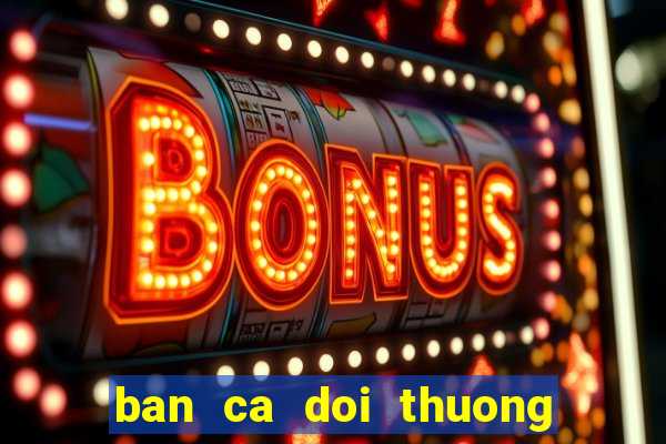 ban ca doi thuong : no hu