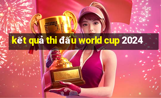 kết quả thi đấu world cup 2024