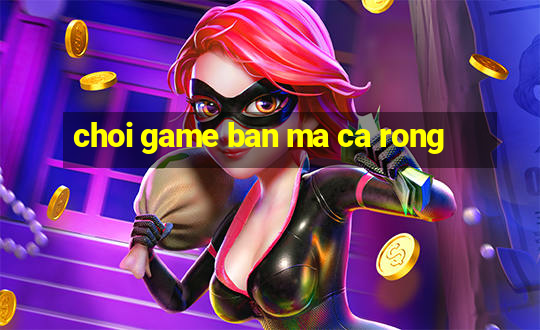 choi game ban ma ca rong