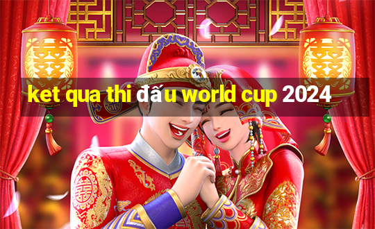 ket qua thi đấu world cup 2024