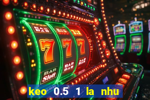 keo 0.5 1 la nhu the nao